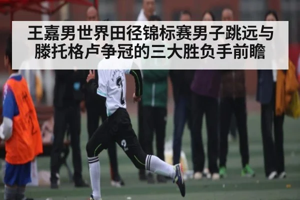 王嘉男世界田径锦标赛男子跳远与滕托格卢争冠的三大胜负手前瞻